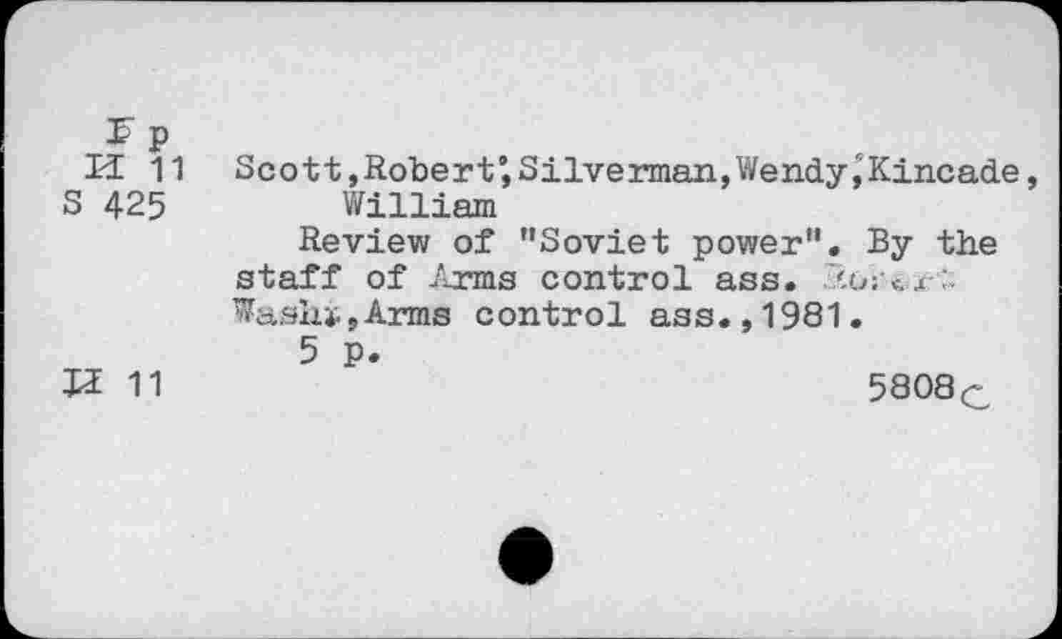 ﻿3? p
U 11 Scott,Robert’,Silverman,Wendy,Kincade,
S 425	William
Review of "Soviet power". By the staff of Arms control ass. j Wash»,Arms control ass.,1981.
5 p.
U 11	5808c